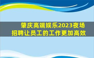 肇庆高端娱乐2023夜场招聘让员工的工作更加高效